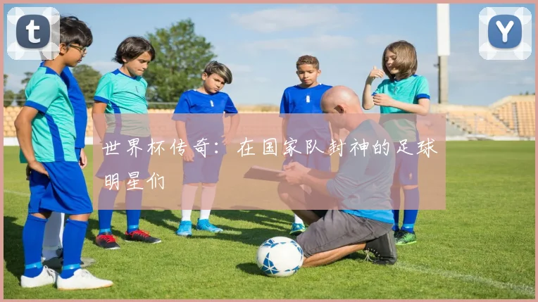 世界杯传奇：在国家队封神的足球明星们