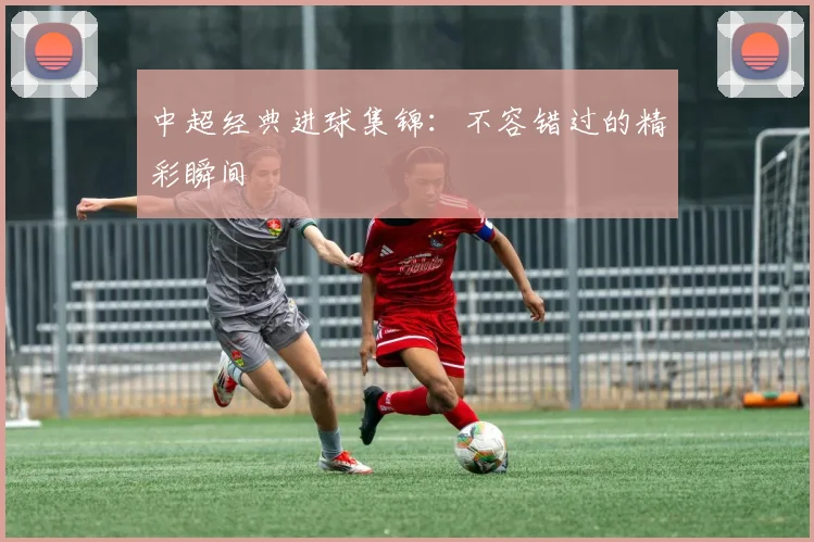 中超经典进球集锦：不容错过的精彩瞬间