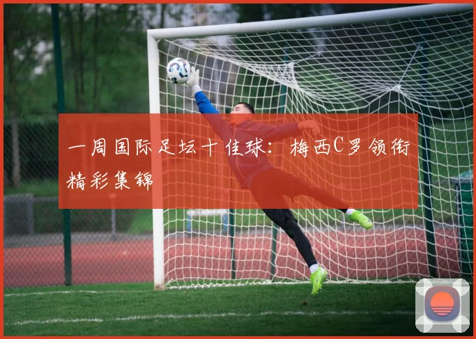 一周国际足坛十佳球：梅西C罗领衔精彩集锦